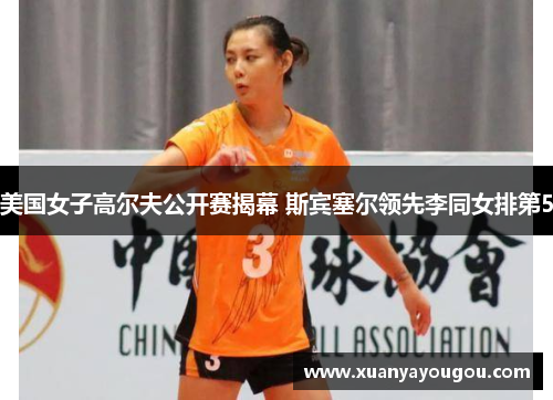 美国女子高尔夫公开赛揭幕 斯宾塞尔领先李同女排第5